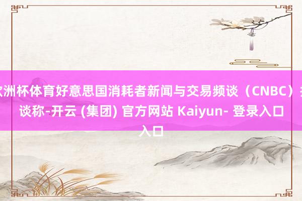 欧洲杯体育好意思国消耗者新闻与交易频谈（CNBC）报谈称-开云 (集团) 官方网站 Kaiyun- 登录入口
