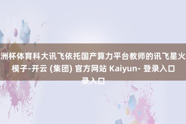 欧洲杯体育科大讯飞依托国产算力平台教师的讯飞星火大模子-开云 (集团) 官方网站 Kaiyun- 登录入口