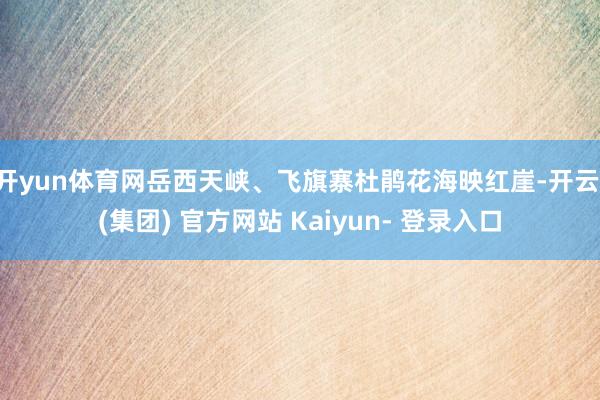 开yun体育网岳西天峡、飞旗寨杜鹃花海映红崖-开云 (集团) 官方网站 Kaiyun- 登录入口