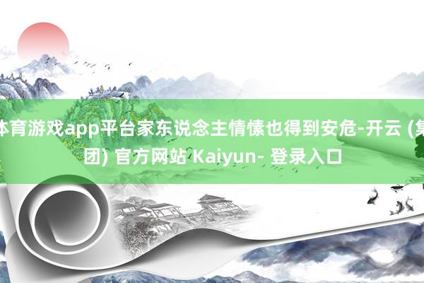体育游戏app平台家东说念主情愫也得到安危-开云 (集团) 官方网站 Kaiyun- 登录入口
