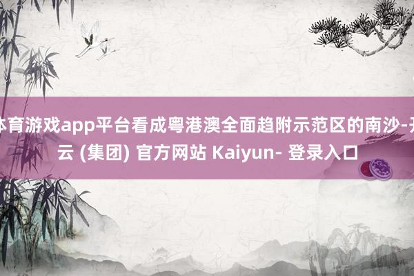 体育游戏app平台看成粤港澳全面趋附示范区的南沙-开云 (集团) 官方网站 Kaiyun- 登录入口