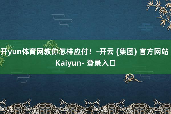 开yun体育网教你怎样应付！-开云 (集团) 官方网站 Kaiyun- 登录入口