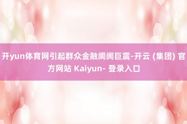 开yun体育网引起群众金融阛阓巨震-开云 (集团) 官方网站 Kaiyun- 登录入口