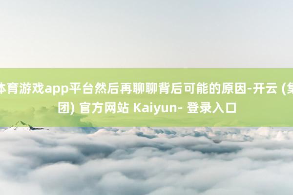 体育游戏app平台然后再聊聊背后可能的原因-开云 (集团) 官方网站 Kaiyun- 登录入口
