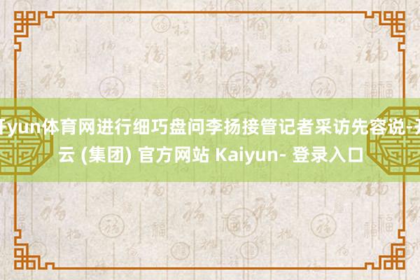 开yun体育网进行细巧盘问李扬接管记者采访先容说-开云 (集团) 官方网站 Kaiyun- 登录入口