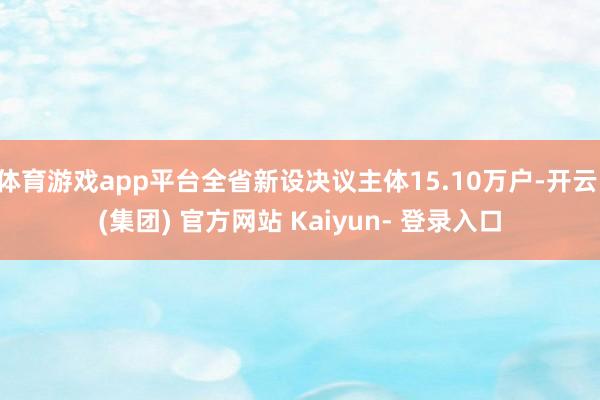 体育游戏app平台全省新设决议主体15.10万户-开云 (集团) 官方网站 Kaiyun- 登录入口