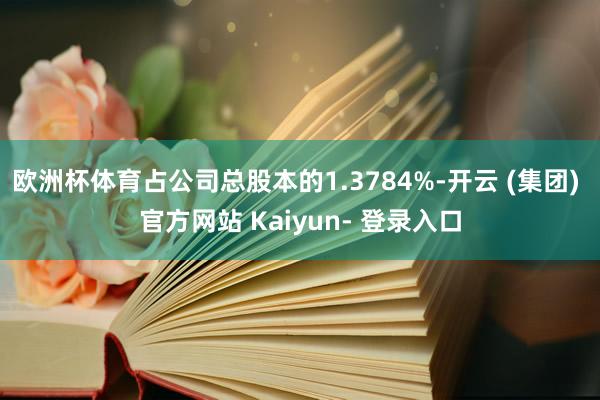 欧洲杯体育占公司总股本的1.3784%-开云 (集团) 官方网站 Kaiyun- 登录入口