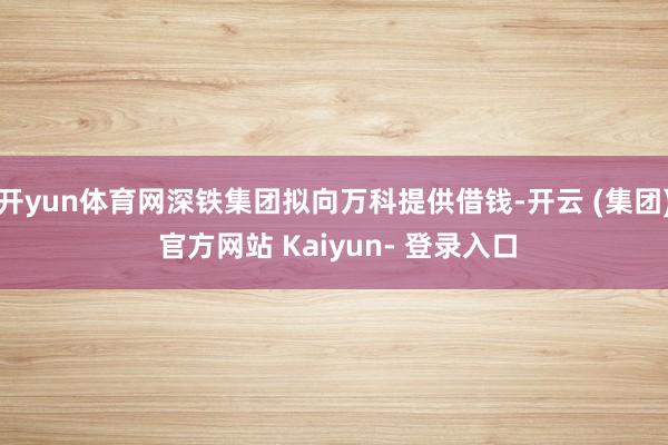 开yun体育网深铁集团拟向万科提供借钱-开云 (集团) 官方网站 Kaiyun- 登录入口