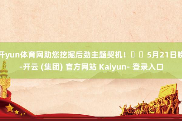 开yun体育网助您挖掘后劲主题契机! 5月21日晚-开云 (集团) 官方网站 Kaiyun- 登录入口