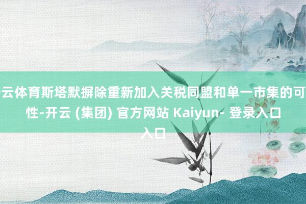 开云体育斯塔默摒除重新加入关税同盟和单一市集的可能性-开云 (集团) 官方网站 Kaiyun- 登录入口