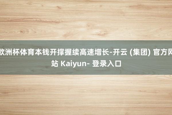 欧洲杯体育本钱开撑握续高速增长-开云 (集团) 官方网站 Kaiyun- 登录入口