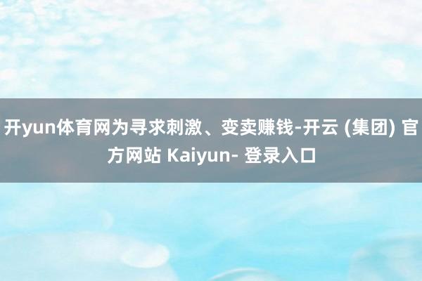 开yun体育网为寻求刺激、变卖赚钱-开云 (集团) 官方网站 Kaiyun- 登录入口
