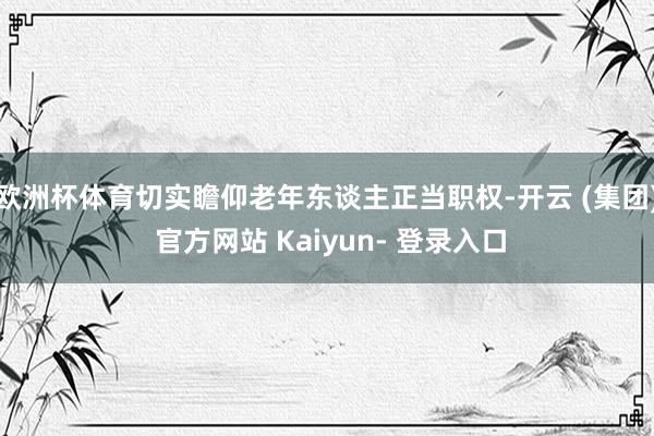 欧洲杯体育切实瞻仰老年东谈主正当职权-开云 (集团) 官方网站 Kaiyun- 登录入口