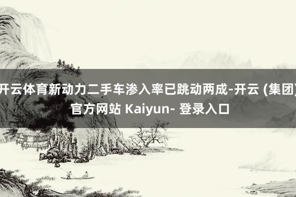 开云体育新动力二手车渗入率已跳动两成-开云 (集团) 官方网站 Kaiyun- 登录入口
