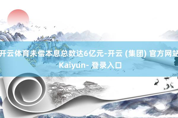 开云体育未偿本息总数达6亿元-开云 (集团) 官方网站 Kaiyun- 登录入口