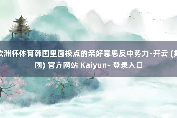 欧洲杯体育韩国里面极点的亲好意思反中势力-开云 (集团) 官方网站 Kaiyun- 登录入口