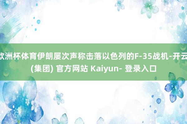 欧洲杯体育伊朗屡次声称击落以色列的F-35战机-开云 (集团) 官方网站 Kaiyun- 登录入口