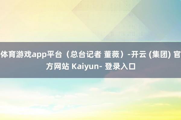 体育游戏app平台（总台记者 董薇）-开云 (集团) 官方网站 Kaiyun- 登录入口