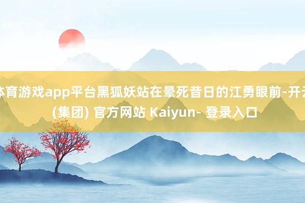体育游戏app平台黑狐妖站在晕死昔日的江勇眼前-开云 (集团) 官方网站 Kaiyun- 登录入口