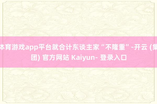 体育游戏app平台就合计东谈主家“不隆重”-开云 (集团) 官方网站 Kaiyun- 登录入口