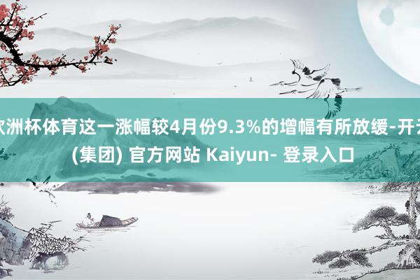 欧洲杯体育这一涨幅较4月份9.3%的增幅有所放缓-开云 (集团) 官方网站 Kaiyun- 登录入口