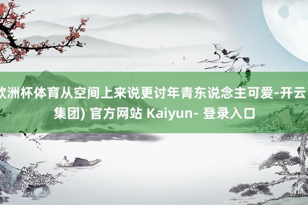 欧洲杯体育从空间上来说更讨年青东说念主可爱-开云 (集团) 官方网站 Kaiyun- 登录入口