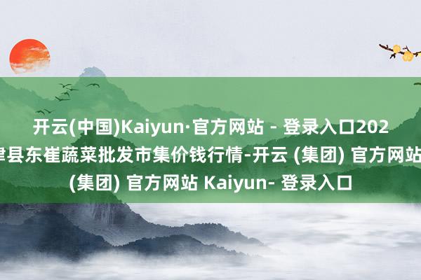 开云(中国)Kaiyun·官方网站 - 登录入口2025年7月4日山东宁津县东崔蔬菜批发市集价钱行情-开云 (集团) 官方网站 Kaiyun- 登录入口