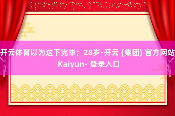 开云体育以为这下完毕；28岁-开云 (集团) 官方网站 Kaiyun- 登录入口