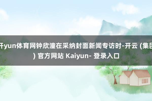 开yun体育网钟欣潼在采纳封面新闻专访时-开云 (集团) 官方网站 Kaiyun- 登录入口