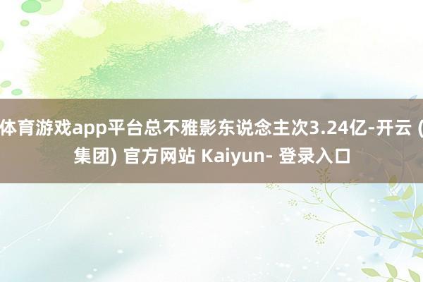 体育游戏app平台总不雅影东说念主次3.24亿-开云 (集团) 官方网站 Kaiyun- 登录入口