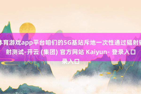 体育游戏app平台咱们的5G基站斥地一次性通过辐射辐射测试-开云 (集团) 官方网站 Kaiyun- 登录入口