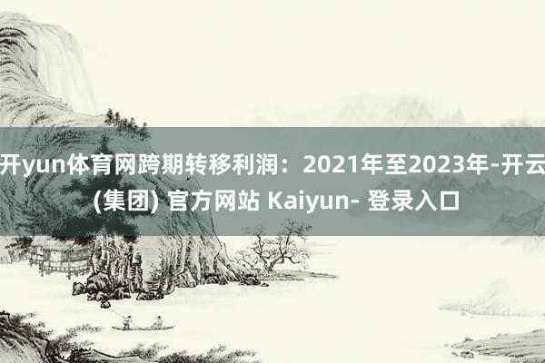 开yun体育网跨期转移利润：2021年至2023年-开云 (集团) 官方网站 Kaiyun- 登录入口