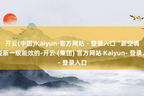 开云(中国)Kaiyun·官方网站 - 登录入口“新空调已经新一级能效的-开云 (集团) 官方网站 Kaiyun- 登录入口