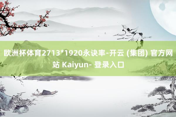 欧洲杯体育2713*1920永诀率-开云 (集团) 官方网站 Kaiyun- 登录入口