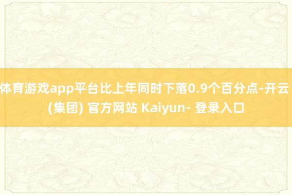 体育游戏app平台比上年同时下落0.9个百分点-开云 (集团) 官方网站 Kaiyun- 登录入口