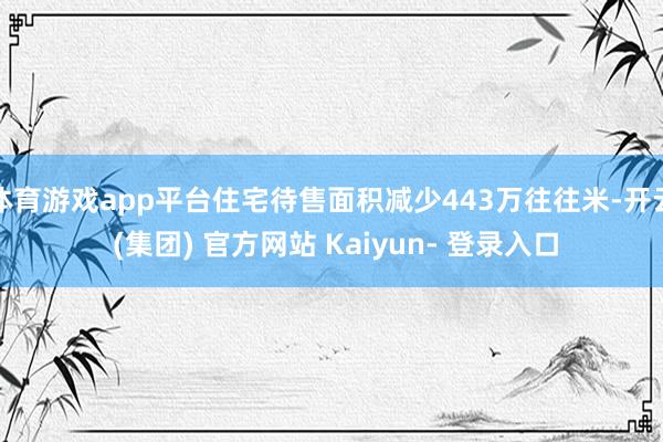 体育游戏app平台住宅待售面积减少443万往往米-开云 (集团) 官方网站 Kaiyun- 登录入口
