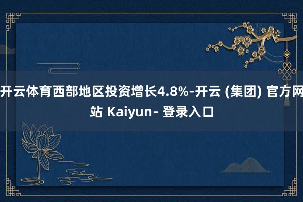 开云体育西部地区投资增长4.8%-开云 (集团) 官方网站 Kaiyun- 登录入口