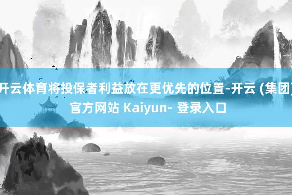 开云体育将投保者利益放在更优先的位置-开云 (集团) 官方网站 Kaiyun- 登录入口