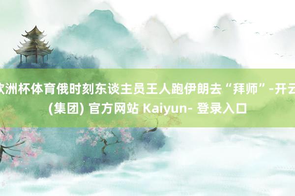 欧洲杯体育俄时刻东谈主员王人跑伊朗去“拜师”-开云 (集团) 官方网站 Kaiyun- 登录入口