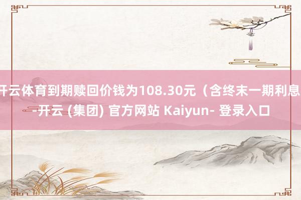开云体育到期赎回价钱为108.30元（含终末一期利息）-开云 (集团) 官方网站 Kaiyun- 登录入口