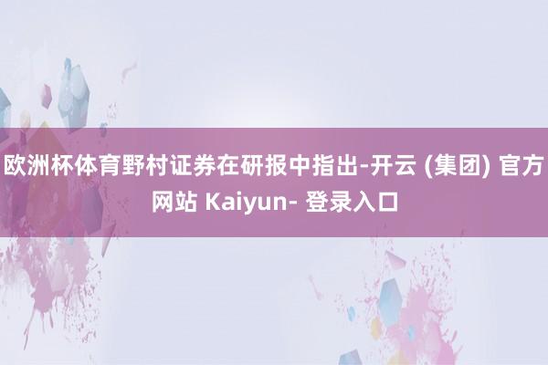欧洲杯体育　　野村证券在研报中指出-开云 (集团) 官方网站 Kaiyun- 登录入口