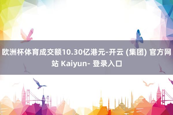 欧洲杯体育成交额10.30亿港元-开云 (集团) 官方网站 Kaiyun- 登录入口
