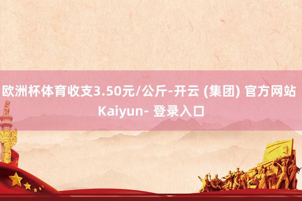 欧洲杯体育收支3.50元/公斤-开云 (集团) 官方网站 Kaiyun- 登录入口