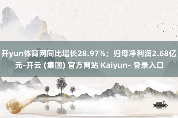开yun体育网同比增长28.97%；归母净利润2.68亿元-开云 (集团) 官方网站 Kaiyun- 登录入口