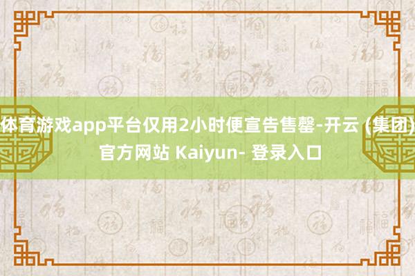 体育游戏app平台仅用2小时便宣告售罄-开云 (集团) 官方网站 Kaiyun- 登录入口