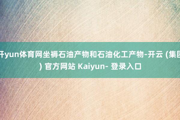 开yun体育网坐褥石油产物和石油化工产物-开云 (集团) 官方网站 Kaiyun- 登录入口