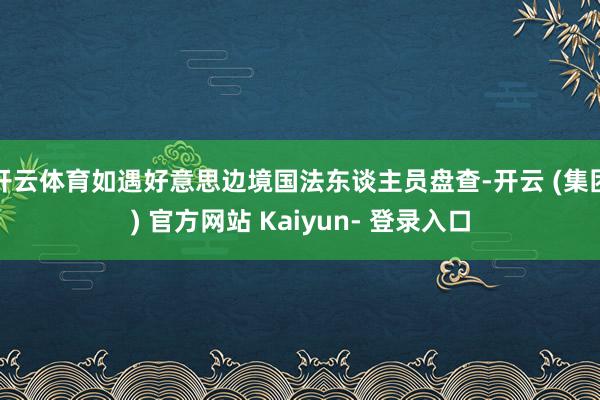开云体育如遇好意思边境国法东谈主员盘查-开云 (集团) 官方网站 Kaiyun- 登录入口