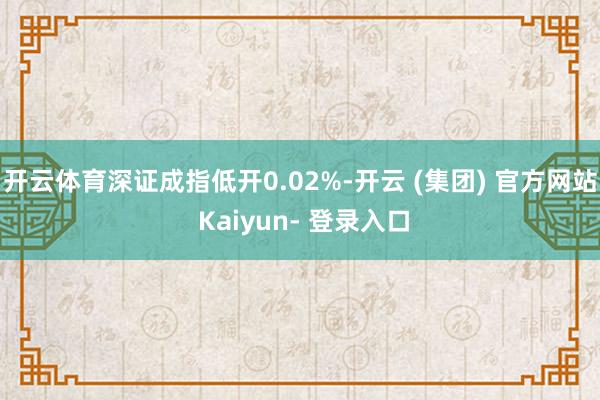 开云体育深证成指低开0.02%-开云 (集团) 官方网站 Kaiyun- 登录入口