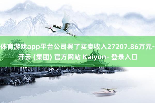 体育游戏app平台公司罢了买卖收入27207.86万元-开云 (集团) 官方网站 Kaiyun- 登录入口