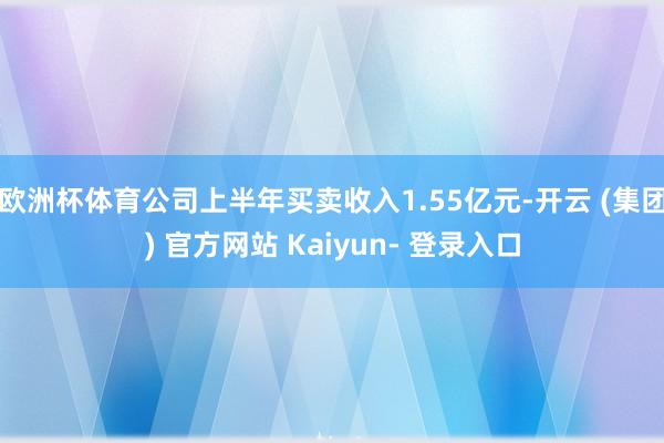 欧洲杯体育公司上半年买卖收入1.55亿元-开云 (集团) 官方网站 Kaiyun- 登录入口